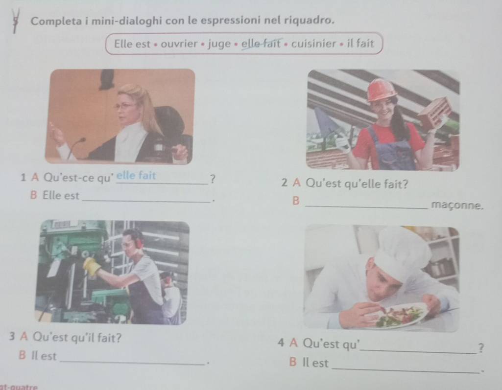 Completa i mini-dialoghi con le espressioni nel riquadro. 
Elle est » ouvrier » juge « elle fait » cuisinier » il fait 
1 A Qu'est-ce qu' elle fait _? 2 A Qu'est qu'elle fait? 
. 
B 
B Elle est __maçonne. 
3 A Qu'est qu'il fait? 4 A Qu'est qu'_ ? 
_ 
B Il est_ B Il est 
. 
at-quatr