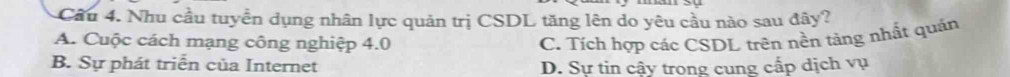 Cầu 4. Nhu cầu tuyển dụng nhân lực quản trị CSDL tăng lên do yêu cầu nào sau đây?
A. Cuộc cách mạng công nghiệp 4.0 C. Tích hợp các CSDL trên nền tảng nhất quán
B. Sự phát triển của Internet D. Sự tin cậy trong cung cấp dịch vụ