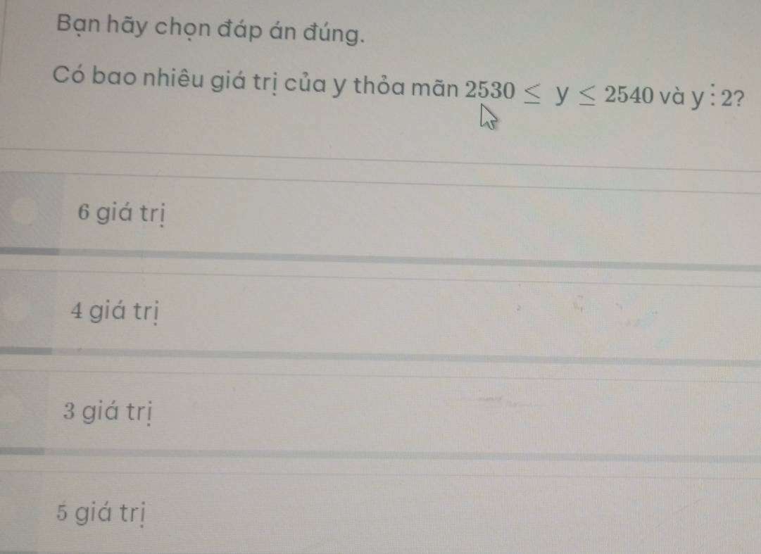 Bạn hãy chọn đáp án đúng.
Có bao nhiêu giá trị của y thỏa mãn 2530≤ y≤ 2540 và y:2 ?
6 giá trị
4 giá trị
3 giá trị
5 giá trị