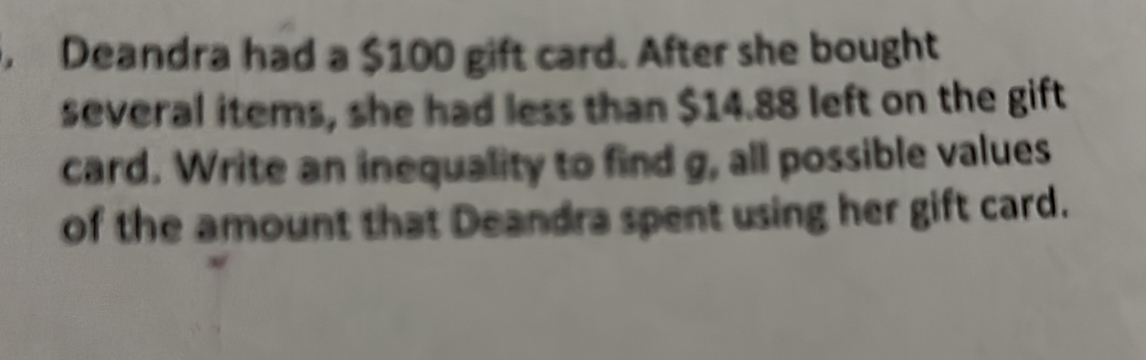 Deandra had a $100 gift card. After she bought 
several items, she had less than $14.88 left on the gift 
card. Write an inequality to find g, all possible values 
of the amount that Deandra spent using her gift card.