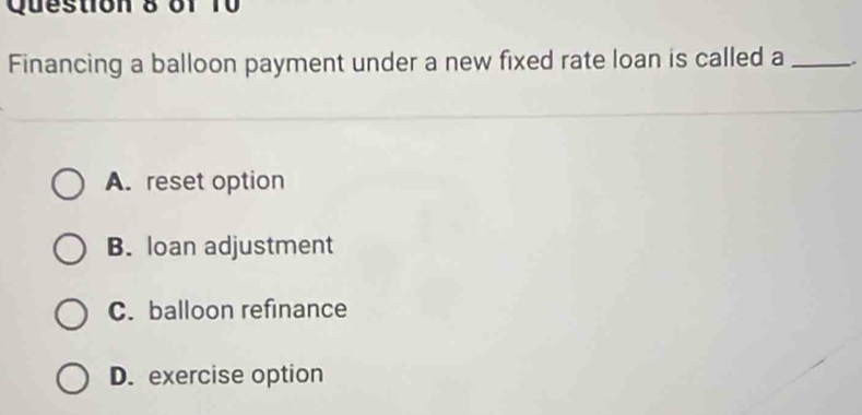 6f 10
Financing a balloon payment under a new fixed rate loan is called a _.
A. reset option
B. loan adjustment
C. balloon refinance
D. exercise option