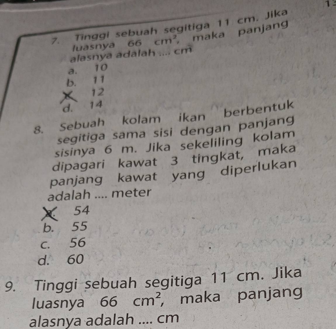 Tinggi sebuah segitiga 11 cm. Jika
luasnya 66cm^2 maka panjang
alasnya adalah .... cm
a. 10
b. 11
12
d. 14
8. Sebuah kolam ikan berbentuk
segitiga sama sisi dengan panjang
sisinya 6 m. Jika sekeliling kolam
dipagari kawat 3 tingkat, maka
panjang kawat yang diperlukan
adalah .... meter
× 54
b. 55
c. 56
d. 60
9. Tinggi sebuah segitiga 11 cm. Jika
luasnya 66cm^2 ， maka panjang
alasnya adalah .... cm