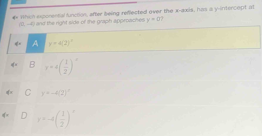 Which exponential function, after being reflected over the x-axis, has a y-intercept at
(0,-4) and the right side of the graph approaches y=0 ?
A y=4(2)^x
B y=4( 1/2 )^x
y=-4(2)^x
y=-4( 1/2 )^x