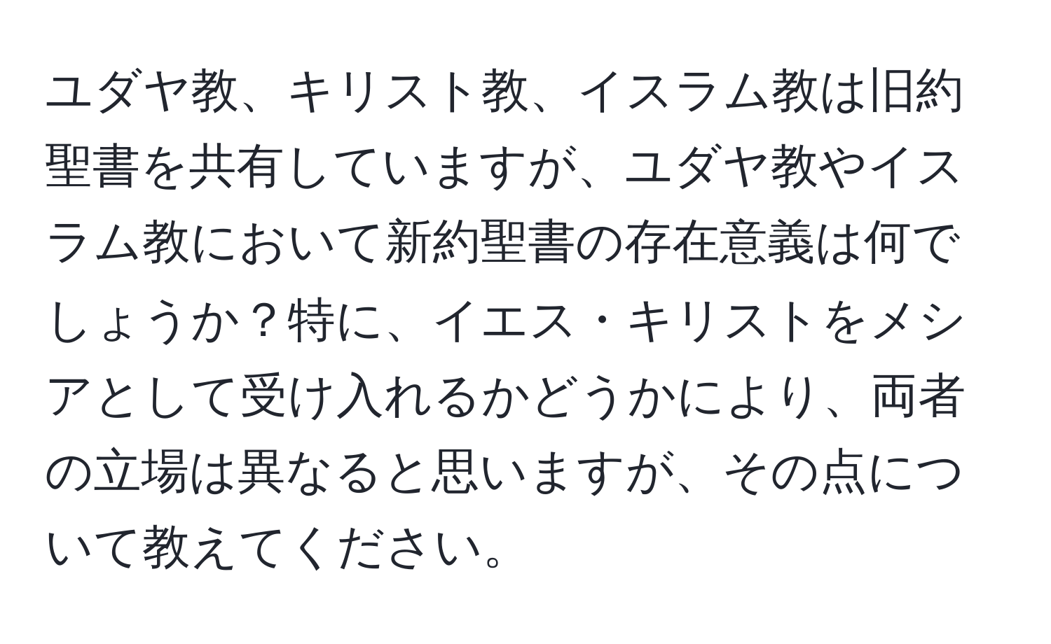 ユダヤ教、キリスト教、イスラム教は旧約聖書を共有していますが、ユダヤ教やイスラム教において新約聖書の存在意義は何でしょうか？特に、イエス・キリストをメシアとして受け入れるかどうかにより、両者の立場は異なると思いますが、その点について教えてください。