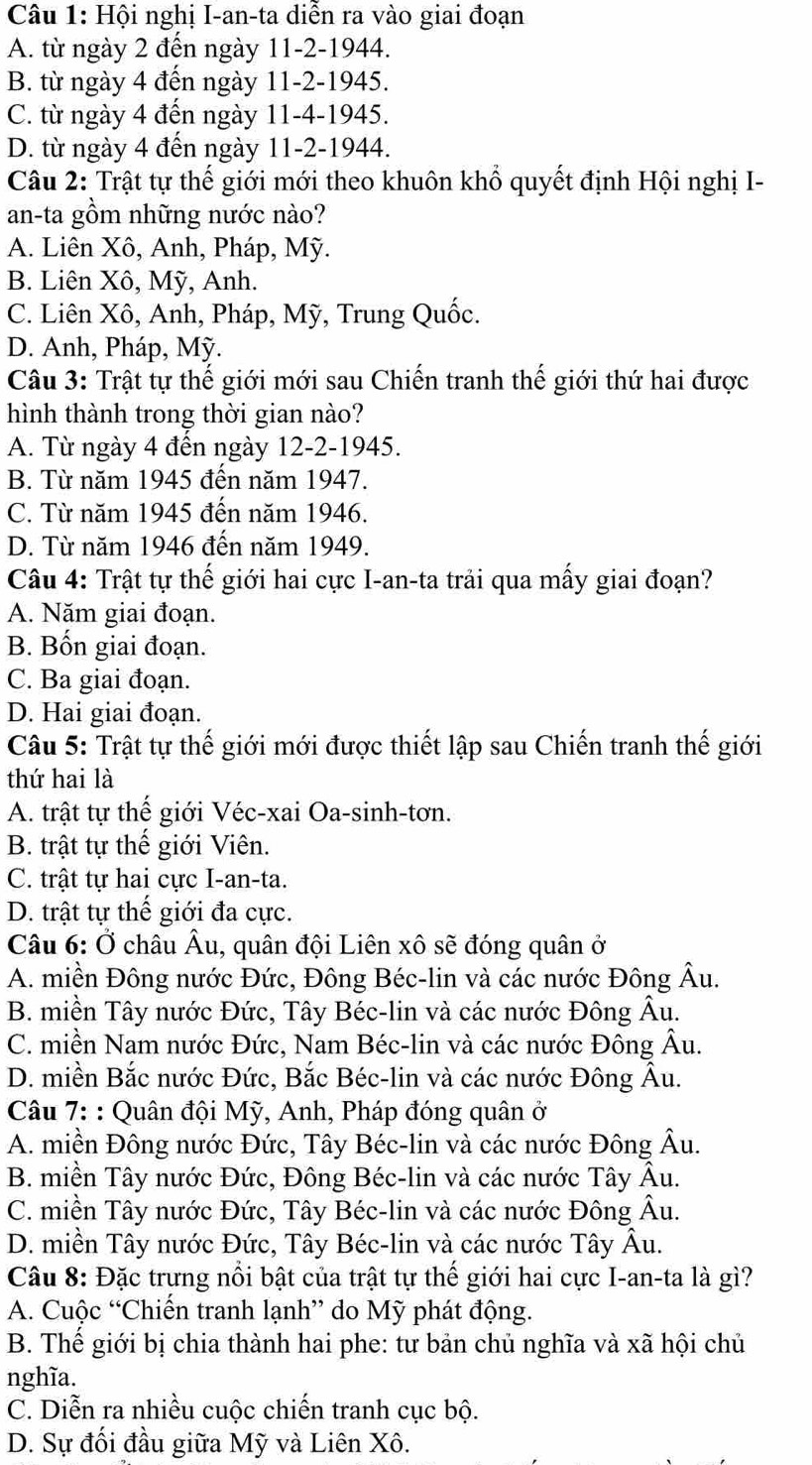 Hội nghị I-an-ta diễn ra vào giai đoạn
A. từ ngày 2 đến ngày 11-2-1944.
B. từ ngày 4 đến ngày 11-2-1945.
C. từ ngày 4 đến ngày 11-4-1945.
D. từ ngày 4 đến ngày 11-2-1944.
Câu 2: Trật tự thế giới mới theo khuôn khổ quyết định Hội nghị I-
an-ta gồm những nước nào?
A. Liên Xô, Anh, Pháp, Mỹ.
B. Liên Xô, Mỹ, Anh.
C. Liên Xô, Anh, Pháp, Mỹ, Trung Quốc.
D. Anh, Pháp, Mỹ.
Câu 3: Trật tự thế giới mới sau Chiến tranh thế giới thứ hai được
hình thành trong thời gian nào?
A. Từ ngày 4 đến ngày 12-2-1945.
B. Từ năm 1945 đến năm 1947.
C. Từ năm 1945 đến năm 1946.
D. Từ năm 1946 đến năm 1949.
Câu 4: Trật tự thế giới hai cực I-an-ta trải qua mấy giai đoạn?
A. Năm giai đoạn.
B. Bốn giai đoạn.
C. Ba giai đoạn.
D. Hai giai đoạn.
Câu 5: Trật tự thế giới mới được thiết lập sau Chiến tranh thế giới
thứ hai là
A. trật tự thế giới Véc-xai Oa-sinh-tơn.
B. trật tự thế giới Viên.
C. trật tự hai cực I-an-ta.
D. trật tự thế giới đa cực.
Câu 6: Ở châu Âu, quân đội Liên xô sẽ đóng quân ở
A. miền Đông nước Đức, Đông Béc-lin và các nước Đông Âu.
B. miền Tây nước Đức, Tây Béc-lin và các nước Đông Âu.
C. miền Nam nước Đức, Nam Béc-lin và các nước Đông Âu.
D. miền Bắc nước Đức, Bắc Béc-lin và các nước Đông Âu.
Câu 7: : Quân đội Mỹ, Anh, Pháp đóng quân ở
A. miền Đông nước Đức, Tây Béc-lin và các nước Đông Âu.
B. miền Tây nước Đức, Đông Béc-lin và các nước Tây Âu.
C. miền Tây nước Đức, Tây Béc-lin và các nước Đông Âu.
D. miền Tây nước Đức, Tây Béc-lin và các nước Tây Âu.
Câu 8: Đặc trựng nổi bật của trật tự thế giới hai cực I-an-ta là gì?
A. Cuộc “Chiến tranh lạnh” do Mỹ phát động.
B. Thế giới bị chia thành hai phe: tư bản chủ nghĩa và xã hội chủ
nghĩa.
C. Diễn ra nhiều cuộc chiến tranh cục bộ.
D. Sự đối đầu giữa Mỹ và Liên Xô.