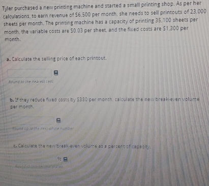 Tyler purchased a new printing machine and started a small printing shop. As per her 
calculations, to earn revenue of $6,500 per month, she needs to sell printouts of 23,000
sheets per month. The printing machine has a capacity of printing 35,100 sheets per 
month, the variable costs are $0.03 per sheet, and the fixed costs are $1,300 per
month. 
a. Calculate the selling price of each printout. 
Wound to the nearest cent 
b. If they reduce fixed costs by $380 per month, calculate the new break even volume 
per month. 
Round up to the next whole number 
c. Calculate the new break-even volume as a percent of capacity. 
n l éoman