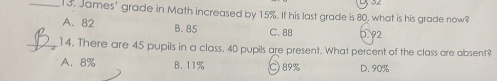 32
_13. James' grade in Math increased by 15%. If his last grade is 80, what is his grade now?
A. 82 B. 85 C. 88
0. 92
_14. There are 45 pupils in a class. 40 pupils are present. What percent of the class are absent?
A. 8% B. 11% C 89% D. 90%