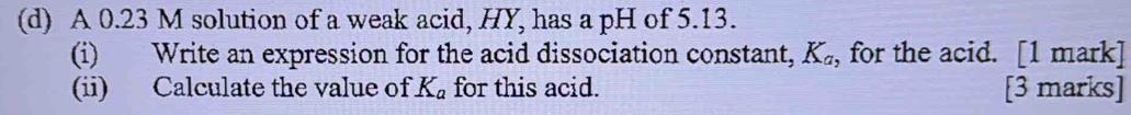 A 0.23 M solution of a weak acid, HY, has a pH of 5.13. 
(i) Write an expression for the acid dissociation constant, K_a, , for the acid. [1 mark] 
(ii) Calculate the value of K_a for this acid. [3 marks]