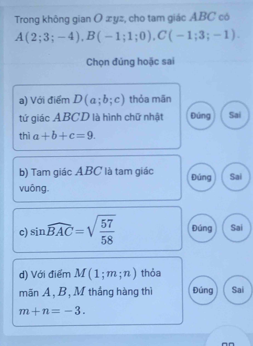 Trong không gian O æyz, cho tam giác ABC có
A(2;3;-4), B(-1;1;0), C(-1;3;-1). 
Chọn đúng hoặc sai
a) Với điểm D(a;b;c) thỏa mãn
tứ giác ABCD là hình chữ nhật Đúng Sai
thì a+b+c=9. 
b) Tam giác ABC là tam giác
Đúng Sai
vuông.
c) sin widehat BAC=sqrt(frac 57)58 Đúng Sai
d) Với điểm M(1;m;n) thỏa
mãn A, B, M thắng hàng thì Đúng Sai
m+n=-3.