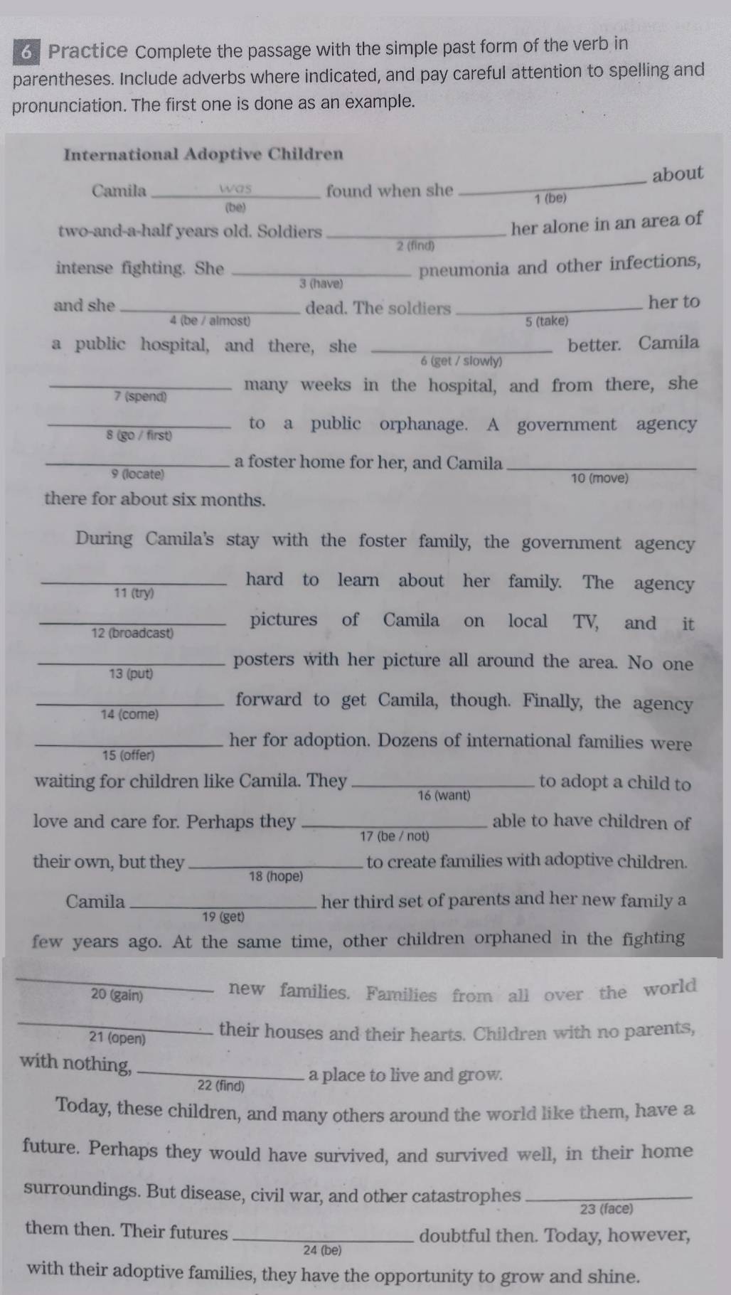 Practice Complete the passage with the simple past form of the verb in
parentheses. Include adverbs where indicated, and pay careful attention to spelling and
pronunciation. The first one is done as an example.
International Adoptive Children
Camila _was found when she _about
(bé) 1 (be)
two-and-a-half years old. Soldiers_
her alone in an area of
2 (find)
intense fighting. She _pneumonia and other infections,
3 (have)
and she_ dead. The soldiers _her to
4 (be / almost) 5 (take)
a public hospital, and there, she _better. Camila
6 (get / slowly)
_many weeks in the hospital, and from there, she
7 (spend)
_to a public orphanage. A government agency
8 (go / first)
_a foster home for her, and Camila_
9 (locate) 10 (move)
there for about six months.
During Camila's stay with the foster family, the government agency
_hard to learn about her family. The agency
11 (try)
_pictures of Camila on local TV, and it
12 (broadcast)
_posters with her picture all around the area. No one
13 (put)
_forward to get Camila, though. Finally, the agency
14 (come)
_her for adoption. Dozens of international families were
15 (offer)
waiting for children like Camila. They _16 (want) to adopt a child to
love and care for. Perhaps they _able to have children of
17 (be / not)
their own, but they _ to create families with adoptive children.
18 (hope)
Camila _her third set of parents and her new family a
19 (get)
few years ago. At the same time, other children orphaned in the fighting
_
20 (gain) new families. Families from all over the world
_
21 (open) their houses and their hearts. Children with no parents,
with nothing,_
22 (find)
a place to live and grow.
Today, these children, and many others around the world like them, have a
future. Perhaps they would have survived, and survived well, in their home
surroundings. But disease, civil war, and other catastrophes_
23 (face)
them then. Their futures _doubtful then. Today, however,
24 (be)
with their adoptive families, they have the opportunity to grow and shine.