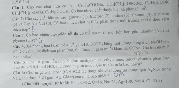 (1,5 điểm) 
Câu 1: Cho các chất hữu cơ sau: C_15H_31COONa, CH_3[CH_2]_11OSO_3Na, C_17H_35COOK
CH_3[CH_2]_11SO_3Na, C_17H_33COOK. Có bao nhiêu chất thuộc loại xà phòng? 
Câu 2: Cho các chất hữu cơ sau: glucose (1), fructose (2), aniline (3), albumin (4), tristearin 
(5) và Gly-Ala-Val (6). Có bao nhiêu chất bị thủy phân trong môi trường acid ở điều kiện 
thích hợp? 
Câu 3: Có bao nhiêu dipeptide tối đa có thể tạo ra từ một hỗn hợp gồm alanine (Ala) và 
glycine (Gly)? 
Câu 4: Xà phòng hóa hoàn toàn 1, 2 gam HCOOCH₃ bằng một lượng dung dịch NaOH vừa 
đủ. Cô cạn dung dịch sau phản ứng, thu được m gam muối khan HCOONa. Giá trị của m là 
bao nhiêu? 
Câu 5: Cho 16 gam hỗn hợp X gồm methylamine, ethylamine, dimethylamine phân ứng 
vừa đủ với 0, 4 mol HCl, thu được m gam muồi. Giá trị của m là bao nhiều? 
Câu 6: Cho m gam glucose (C_6H_12O_6) tác dụng hết với lượng dư dung dịch AgNO3 trong 
NH₃, thu được 3, 24 gam Ag. Giá trị của m là bao nhiêu? 
(Cho biết nguyên tử khối: H=1, C=12, O=16, Na=23, Ag=108, N=14, Cl=35,5)