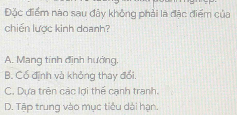 Đặc điểm nào sau đây không phải là đặc điểm của
chiến lược kinh doanh?
A. Mang tính định hướng.
B. Cố định và không thay đổi.
C. Dựa trên các lợi thể cạnh tranh.
D. Tập trung vào mục tiêu dài hạn.