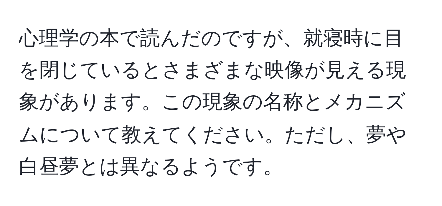 心理学の本で読んだのですが、就寝時に目を閉じているとさまざまな映像が見える現象があります。この現象の名称とメカニズムについて教えてください。ただし、夢や白昼夢とは異なるようです。