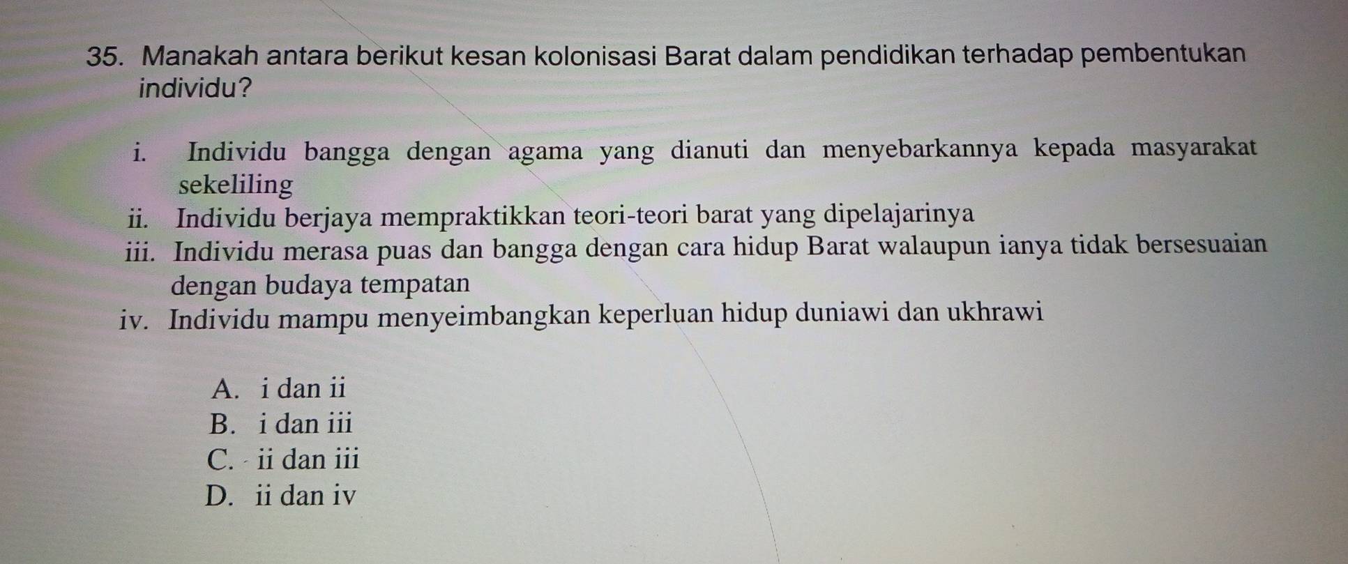 Manakah antara berikut kesan kolonisasi Barat dalam pendidikan terhadap pembentukan
individu?
i. Individu bangga dengan agama yang dianuti dan menyebarkannya kepada masyarakat
sekeliling
ii. Individu berjaya mempraktikkan teori-teori barat yang dipelajarinya
iii. Individu merasa puas dan bangga dengan cara hidup Barat walaupun ianya tidak bersesuaian
dengan budaya tempatan
iv. Individu mampu menyeimbangkan keperluan hidup duniawi dan ukhrawi
A. i dan ii
B. i dan iii
C. ii dan ⅲ
D. iidan iv