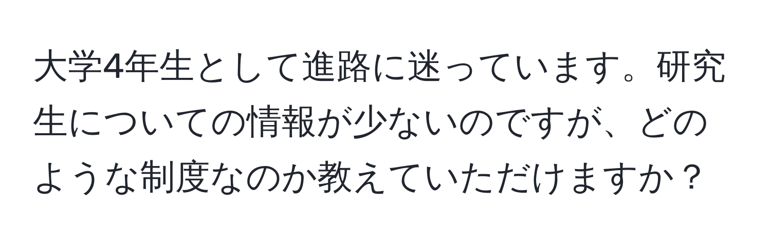 大学4年生として進路に迷っています。研究生についての情報が少ないのですが、どのような制度なのか教えていただけますか？