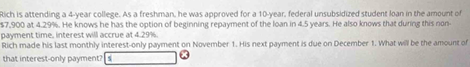 Rich is attending a 4-year college. As a freshman, he was approved for a 10-year, federal unsubsidized student loan in the amount of
$7,900 at 4.29%. He knows he has the option of beginning repayment of the loan in 4.5 years. He also knows that during this non- 
payment time, interest will accrue at 4.29%. 
Rich made his last monthly interest-only payment on November 1. His next payment is due on December 1. What will be the amount of 
that interest-only payment? s