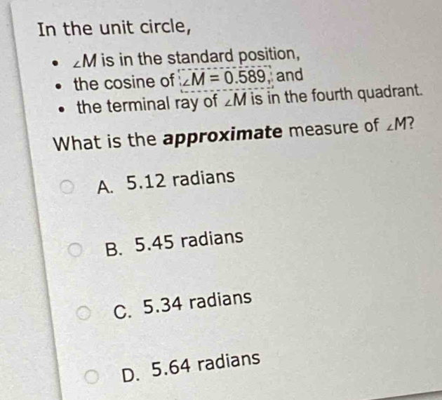 In the unit circle,
M is in the standard position,
the cosine of ∠ M=0.589, and
the terminal ray of ∠ M is in the fourth quadrant.
What is the approximate measure of ∠ M
A. 5.12 radians
B. 5.45 radians
C. 5.34 radians
D. 5.64 radians