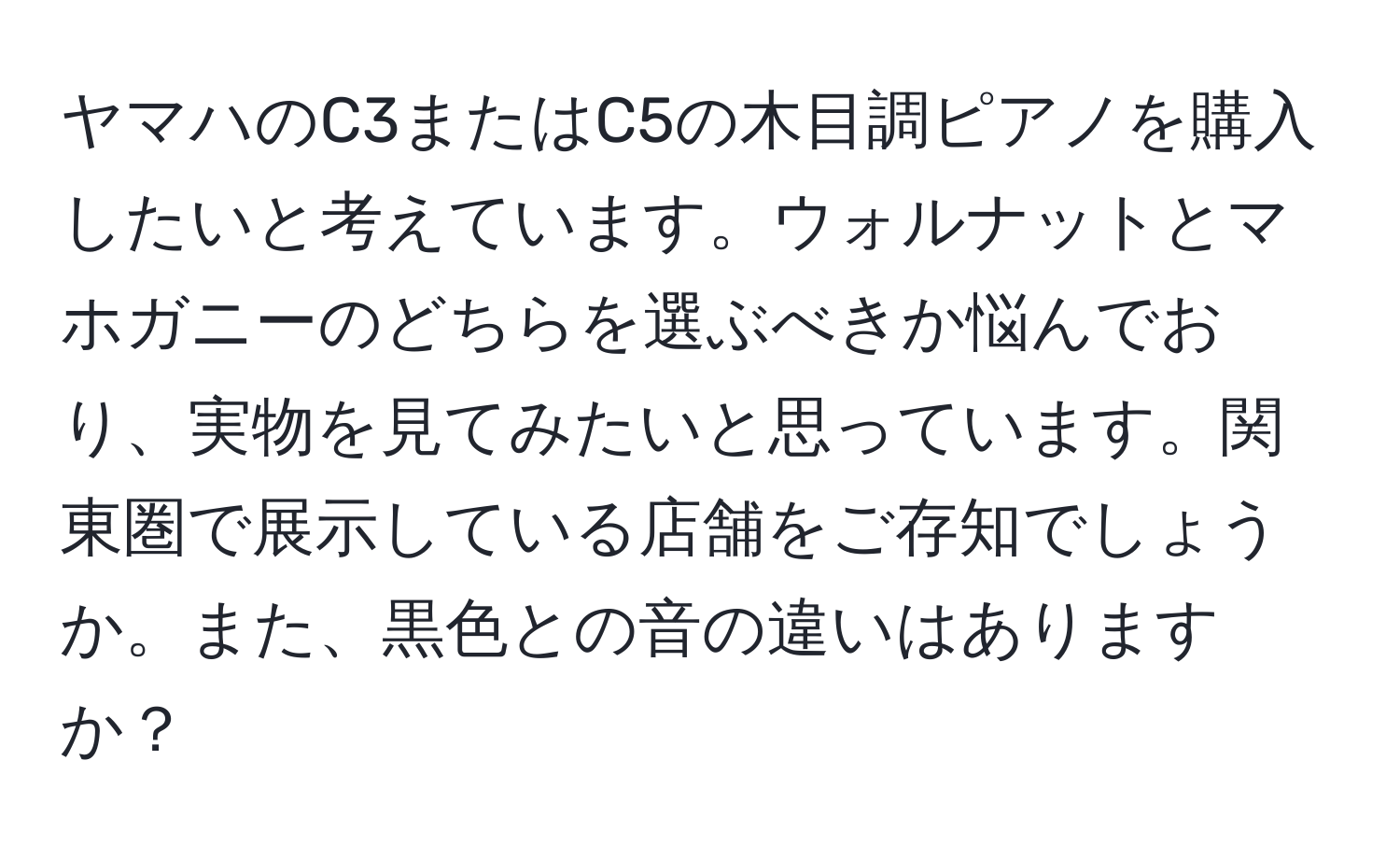 ヤマハのC3またはC5の木目調ピアノを購入したいと考えています。ウォルナットとマホガニーのどちらを選ぶべきか悩んでおり、実物を見てみたいと思っています。関東圏で展示している店舗をご存知でしょうか。また、黒色との音の違いはありますか？