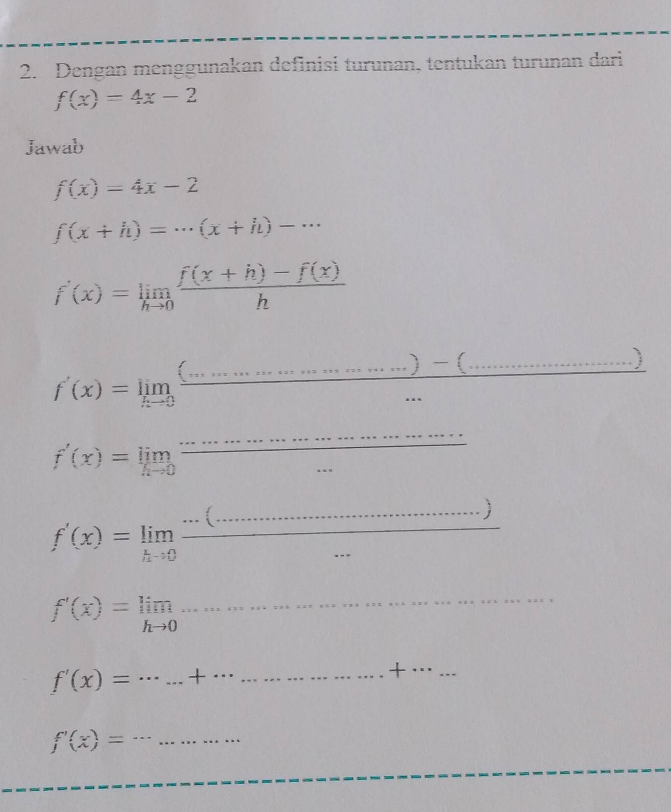 Dengan menggunakan definisi turunan, tentukan turunan dari
f(x)=4x-2
Jawab
f(x)=4x-2
f(x+h)=·s (x+h)-·s
f'(x)=limlimits _hto 0 (f(x+h)-f(x))/h 
f'(x)=limlimits _xto 0 frac (..................)-(........... ___ 
_
f'(x)=limlimits _hto 0 x_1+x_2= □ /□   overline  _ 
_ 
_
f'(x)=limlimits _hto 0frac ·s (·s ·s ·s  __
f'(x)=limlimits _hto 0
_ 
_
f'(x)=... _ . .+· 
_+_ 
_
f'(x)=... __ 
_ 
_