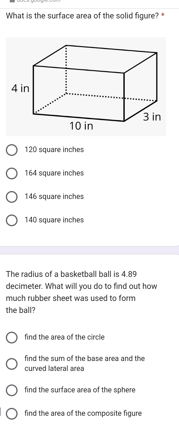 What is the surface area of the solid figure? *
120 square inches
164 square inches
146 square inches
140 square inches
The radius of a basketball ball is 4.89
decimeter. What will you do to find out how
much rubber sheet was used to form
the ball?
find the area of the circle
find the sum of the base area and the
curved lateral area
find the surface area of the sphere
find the area of the composite figure