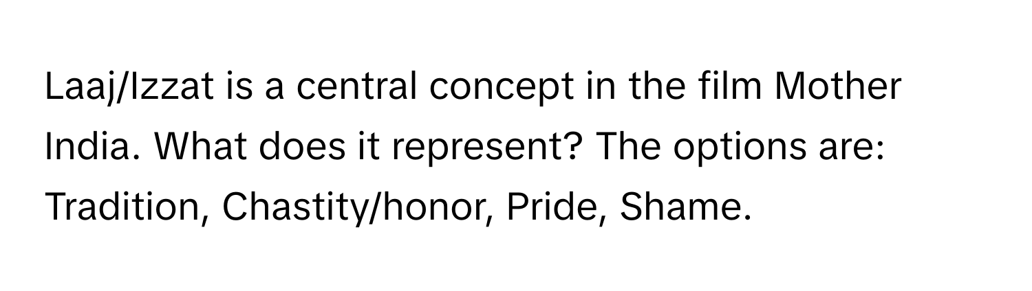 Laaj/Izzat is a central concept in the film Mother India. What does it represent?  The options are: Tradition, Chastity/honor, Pride, Shame.