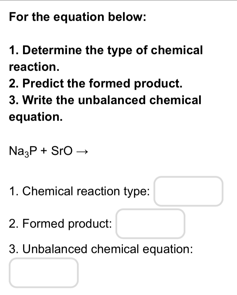 For the equation below: 
1. Determine the type of chemical 
reaction. 
2. Predict the formed product. 
3. Write the unbalanced chemical 
equation.
Na_3P+SrOto
1. Chemical reaction type: □^ □ 
□  
2. Formed product: 
3. Unbalanced chemical equation: