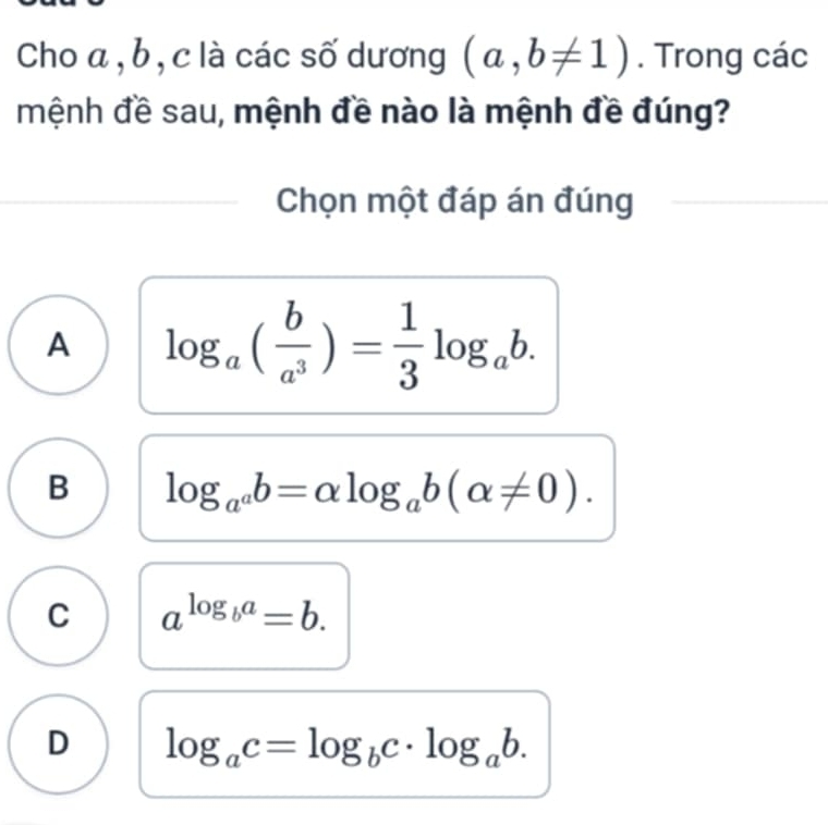 Cho a , b, c là các số dương (a,b!= 1). Trong các
mệnh đề sau, mệnh đề nào là mệnh đề đúng?
Chọn một đáp án đúng
A log _a( b/a^3 )= 1/3 log _ab.
B log _a^ab=alpha log _ab(alpha != 0).
C a^(log _b)a=b.
D log _ac=log _bc· log _ab.