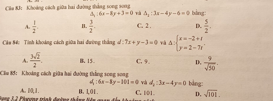 Khoảng cách giữa hai đường thắng song song
△ _1:6x-8y+3=0 và △ _2:3x-4y-6=0 bằng:
A.  1/2 .  3/2 . C. 2. D.  5/2 . 
B.
Câu 84: Tính khoảng cách giữa hai đường thẳng đ : 7x+y-3=0 và Delta :beginarrayl x=-2+t y=2-7tendarray..
A.  3sqrt(2)/2 . B. 15. C. 9. D.  9/sqrt(50) . 
Câu 85: Khoảng cách giữa hai đường thắng song song
d_1:6x-8y-101=0 và d_2:3x-4y=0 bằng:
A. 10, 1. B. 1, 01. C. 101. D. sqrt(101). 
Dang 3,2 Phương trình đường thắng liên quan đ ế n kh