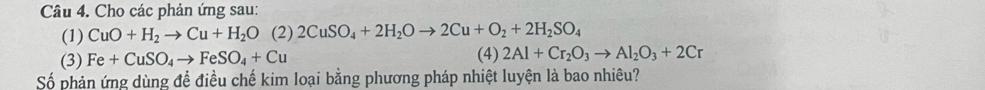 Cho các phản ứng sau: 
(1) CuO+H_2to Cu+H_2O □  (2) 2CuSO_4+2H_2Oto 2Cu+O_2+2H_2SO_4
(3) Fe+CuSO_4to FeSO_4+Cu
(4) 2Al+Cr_2O_3to Al_2O_3+2Cr
Số phản ứng dùng để điều chế kim loại bằng phương pháp nhiệt luyện là bao nhiêu?