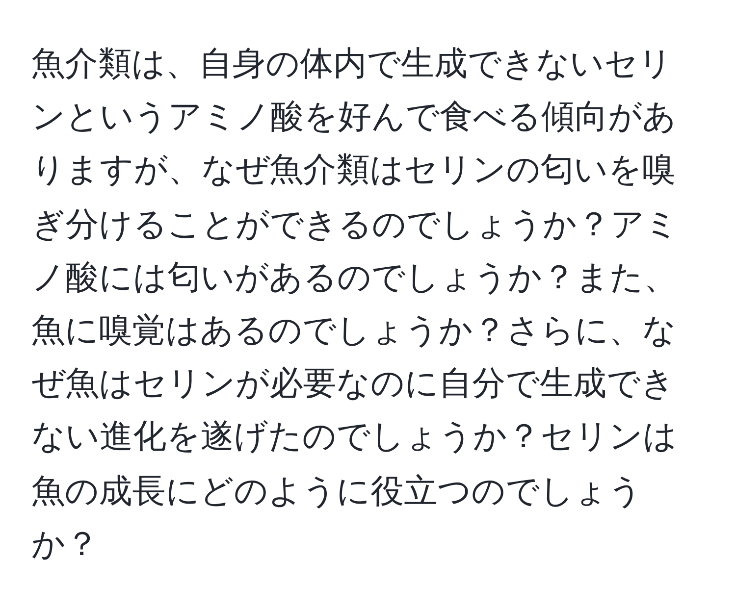 魚介類は、自身の体内で生成できないセリンというアミノ酸を好んで食べる傾向がありますが、なぜ魚介類はセリンの匂いを嗅ぎ分けることができるのでしょうか？アミノ酸には匂いがあるのでしょうか？また、魚に嗅覚はあるのでしょうか？さらに、なぜ魚はセリンが必要なのに自分で生成できない進化を遂げたのでしょうか？セリンは魚の成長にどのように役立つのでしょうか？