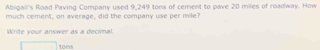 Abigail's Road Paving Company used 9,249 tons of cement to pave 20 miles of roadway. How 
much cement, on average, did the company use per mile? 
Write your answer as a decimal.
□ tons