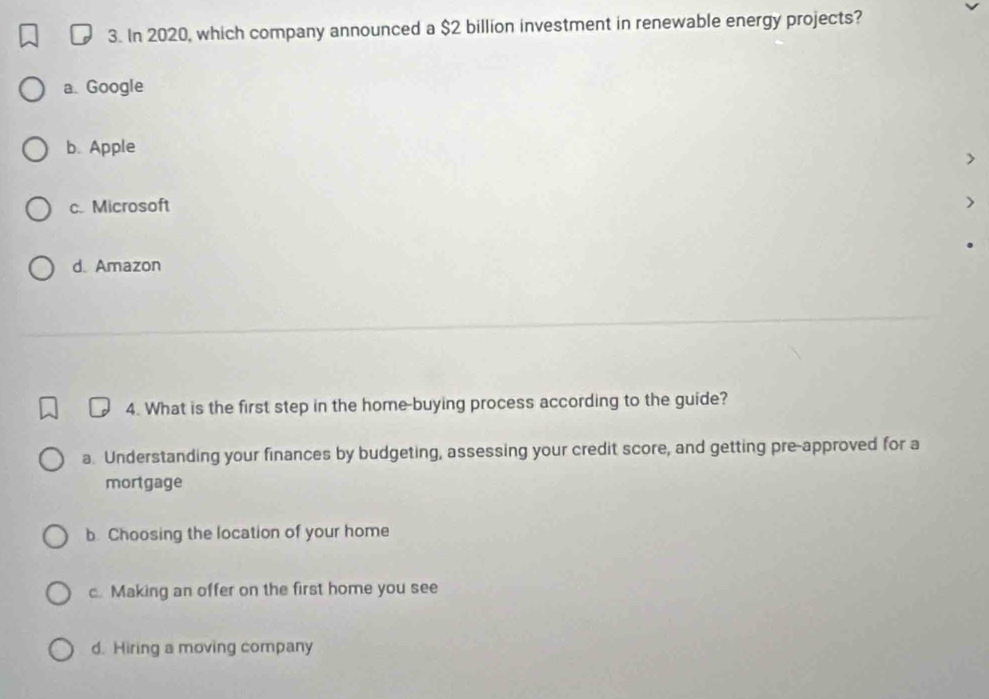 In 2020, which company announced a $2 billion investment in renewable energy projects?
a. Google
b. Apple
c. Microsoft
d. Amazon
4. What is the first step in the home-buying process according to the guide?
a. Understanding your finances by budgeting, assessing your credit score, and getting pre-approved for a
mortgage
b. Choosing the location of your home
c. Making an offer on the first home you see
d. Hiring a moving company