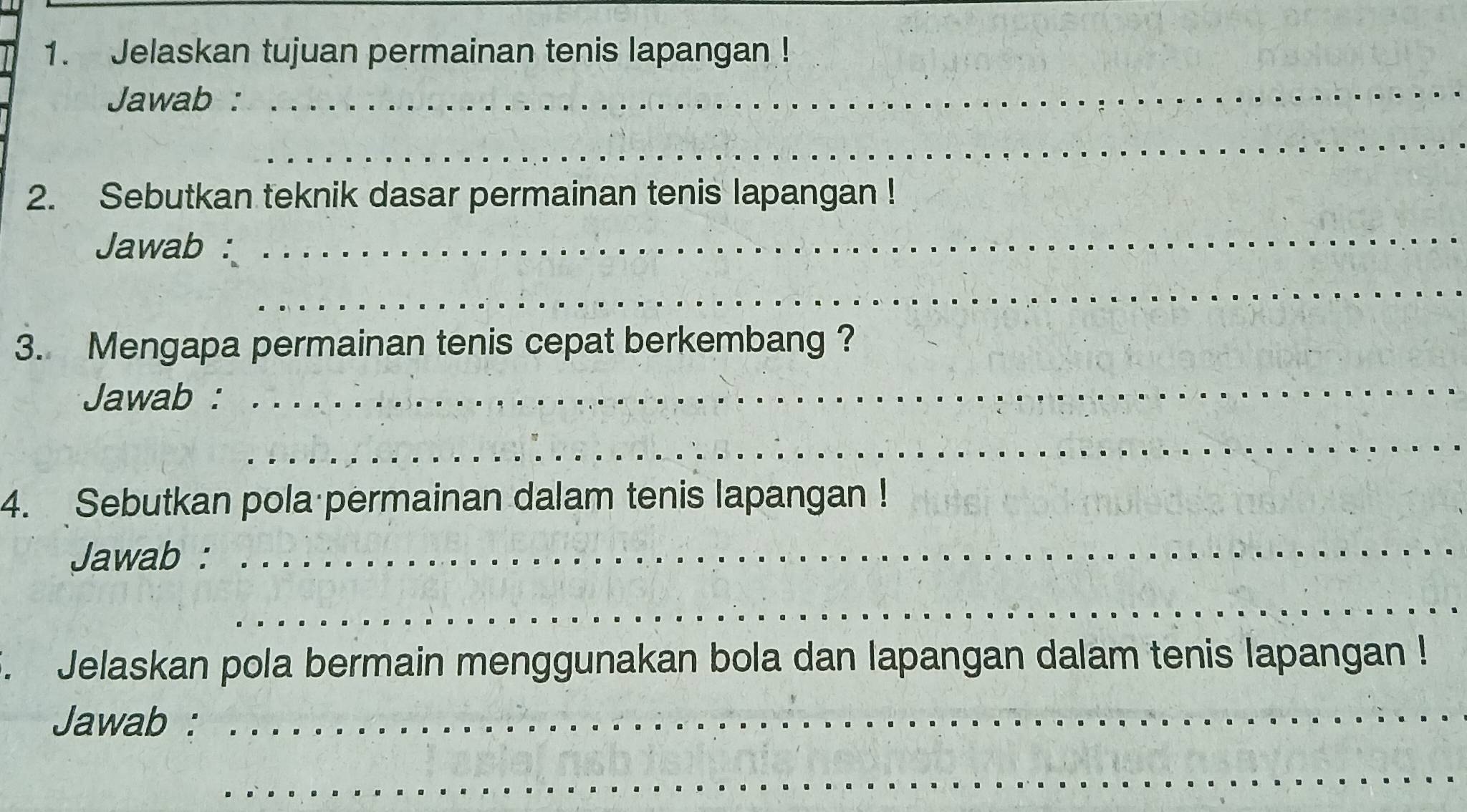 Jelaskan tujuan permainan tenis lapangan ! 
Jawab : 
_ 
_ 
2. Sebutkan teknik dasar permainan tenis lapangan ! 
Jawab : 
_ 
_ 
3. Mengapa permainan tenis cepat berkembang ? 
Jawab : 
_ 
_ 
_ 
4. Sebutkan pola permainan dalam tenis lapangan ! 
Jawab : 
_ 
_ 
. Jelaskan pola bermain menggunakan bola dan lapangan dalam tenis lapangan ! 
Jawab :_ 
_