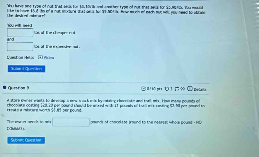 You have one type of nut that sells for $3.10/lb and another type of nut that sells for $5.90/lb. You would 
like to have 16.8 lbs of a nut mixture that sells for $5.50/lb. How much of each nut will you need to obtain 
the desired mixture? 
You will need
□ lbs of the cheaper nut 
and
□ lbs of the expensive nut. 
Question Help: ® Video 
Submit Question 
Question 9 [ 0/10 pts つ 3 $ 99 Details 
A store owner wants to develop a new snack mix by mixing chocolate and trail mix. How many pounds of 
chocolate costing $20.20 per pound should be mixed with 21 pounds of trail mix costing $2.90 per pound to 
create a mixture worth $8.85 per pound. 
The owner needs to mix □ pounds of chocolate (round to the nearest whole pound - NO 
COMMAS). 
Submit Question