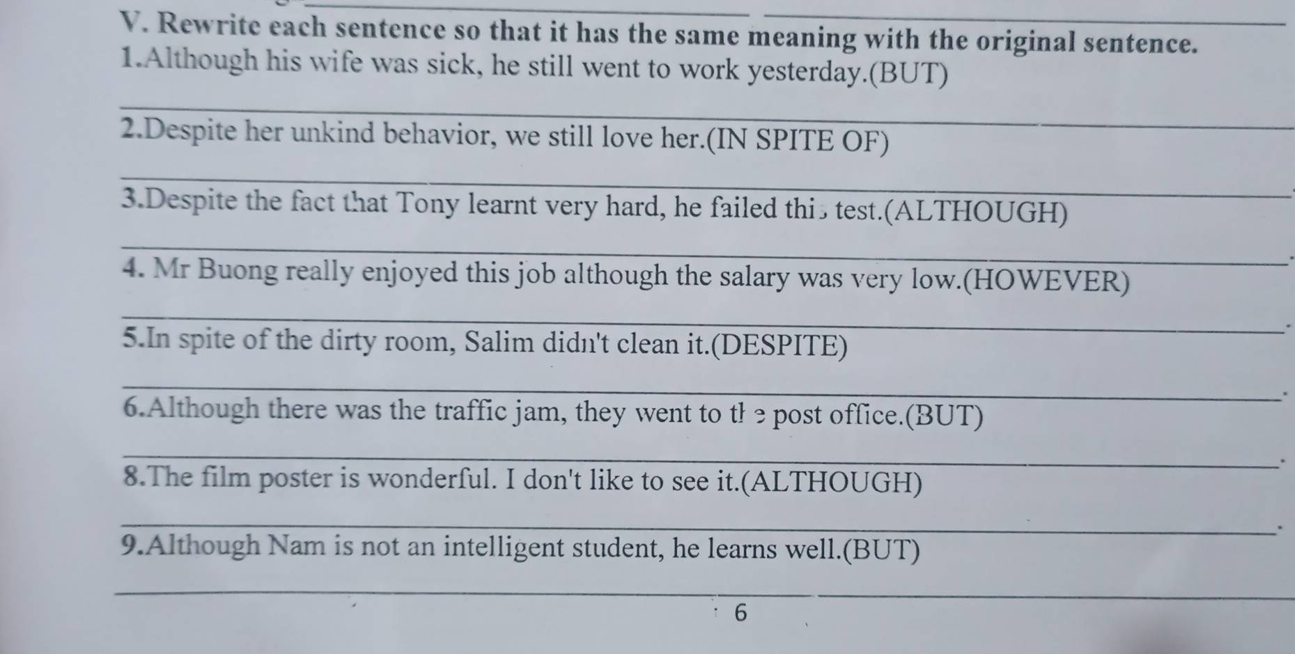 Rewrite each sentence so that it has the same meaning with the original sentence. 
1.Although his wife was sick, he still went to work yesterday.(BUT) 
_ 
2.Despite her unkind behavior, we still love her.(IN SPITE OF) 
_ 
3.Despite the fact that Tony learnt very hard, he failed this test.(ALTHOUGH) 
_ 
4. Mr Buong really enjoyed this job although the salary was very low.(HOWEVER) 
_ 
. 
5.In spite of the dirty room, Salim didn't clean it.(DESPITE) 
_ 
. 
6.Although there was the traffic jam, they went to tł epost office.(BUT) 
_ 
. 
8.The film poster is wonderful. I don't like to see it.(ALTHOUGH) 
_ 
. 
9.Although Nam is not an intelligent student, he learns well.(BUT) 
_ 
6