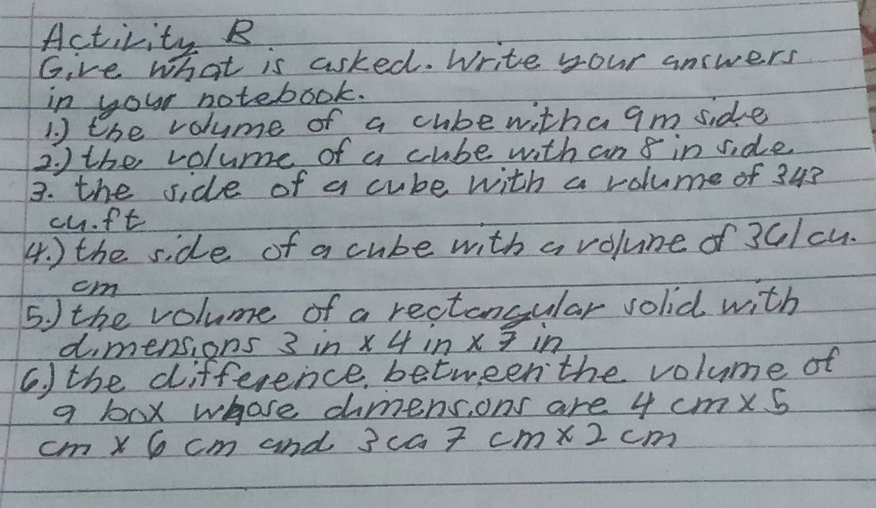 Activity B 
Give what is asked. Write your answers 
in your notebook. 
1. ) the volume of a cubewithagm side 
2. ) the volume of a cube with an 8 in side 
3. the side of a cube with a volume of 343
cuft
4. ) the side of a cube with a volune of 36/cu.
cm
5. ) the volume of a rectancular solid with 
dimensions 3^(1n) * 4in* 7in
6. ) the difference between the volume of 
a box whose dimens, ons are 4cm* 5
cm* 6cm and 3ca7cm* 2cm