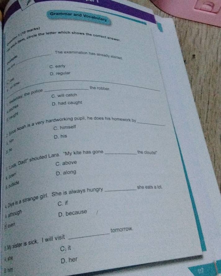 Grammar and Vocabulary
Aundon 1 (10 marks
wechilem, circle the letter which shows the correct answer
_The examination has already stanes
C. early
D. regular
_
ot sme `
C. will catch
eserday, the police
_the robber.
D. had caught
Läiches
s wught
? Sn Noah is a very hardworking pupil, he does his homework by_
C. himself
D. his
4 năm
B 1
I Lok Dad!” shouted Lara. "My kite has gone_
the clouds!"
C. above
1 down
D. along
3 oufside
Di is a strange girl. She is always hungry_
she eats a lot .
C. if
A: athough
D. because
s even
_
tomorrow.
5 My sister is sick. I will visit
C. it
A she
D. her
B him 117