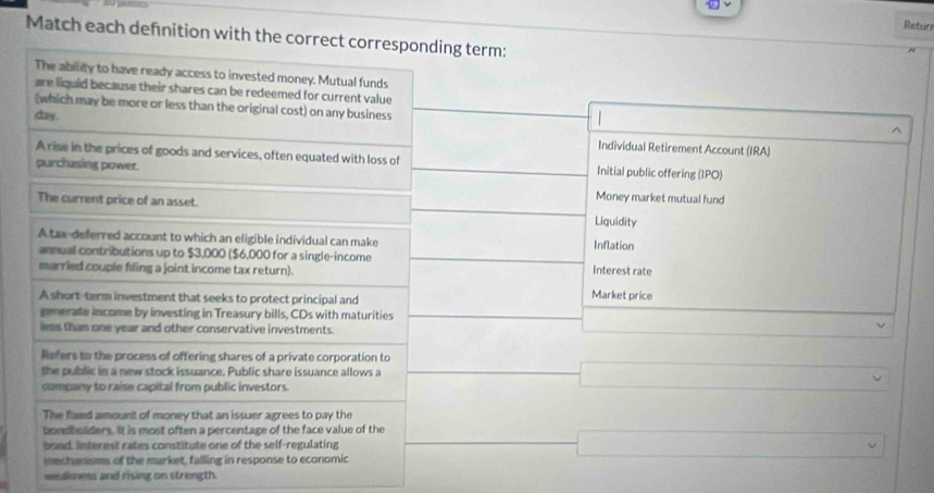 Retun
Match each defnition with the correct corresponding term:

The ability to have ready access to invested money. Mutual funds
are liquid because their shares can be redeemed for current value
(which may be more or less than the original cost) on any business

^
day. Individual Retirement Account (IRA)
A rise in the prices of goods and services, often equated with loss of Initial public offering (IPO)
purchasing power.
Money market mutual fund
The current price of an asset. Liquidity
A tax-deferred account to which an eligible individual can make Inflation
annual contributions up to $3,000 ($6,000 for a single-income
married couple filing a joint income tax return). Interest rate
A short-term investment that seeks to protect principal and Market price
generate income by investing in Treasury bills, CDs with maturities v
less than one year and other conservative investments.
Refers to the process of offering shares of a private corporation to
the public in a new stock issuance. Public share issuance allows a
company to raise capital from public investors.
The faled amount of money that an issuer agrees to pay the
bondholders. It is most often a percentage of the face value of the
bond. Interest rates constitute one of the self-regulating
mechanisms of the market, falling in response to economic
wealness and rising on strength.