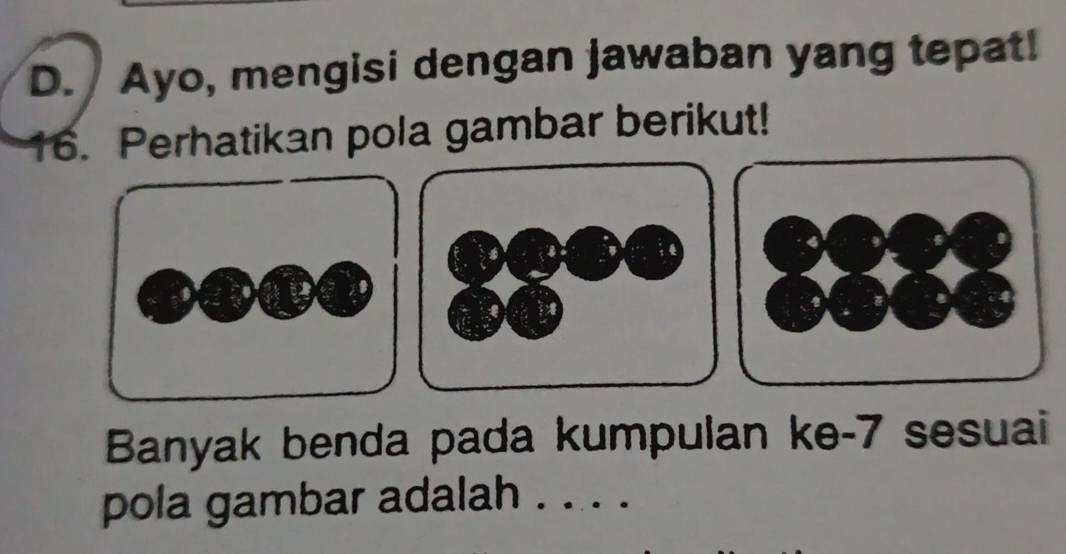 Ayo, mengisi dengan jawaban yang tepat! 
16. Perhatikan pola gambar berikut! 
Banyak benda pada kumpulan ke- 7 sesuai 
pola gambar adalah . . . .