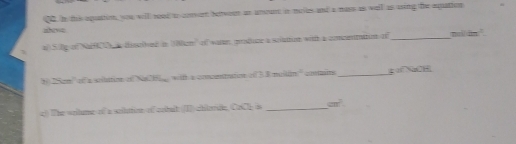 in this aquation, you willl rood to cnvet betweet an amount in mails and a mass as well as ting the equattion 
ane 
a S.lg of Naf a disclhed in cm of waree ponduce a solation with a concenttin o_ 
3 ISom' of a solutio of Na H witth a comonation of 38 muili _go NaOH 
c? The szitumg of a sriltrioe of cebuit I chiteride CaCl_2= _  cm^2