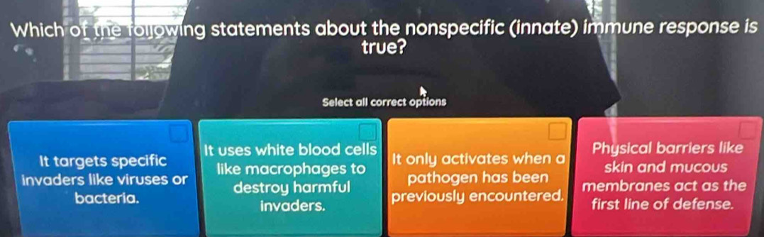 Which of the following statements about the nonspecific (innate) immune response is
true?
Select all correct options
It targets specific It uses white blood cells It only activates when a Physical barriers like
skin and mucous
invaders like viruses or like macrophages to pathogen has been membranes act as the
destroy harmful
bacteria. previously encountered. first line of defense.
invaders.