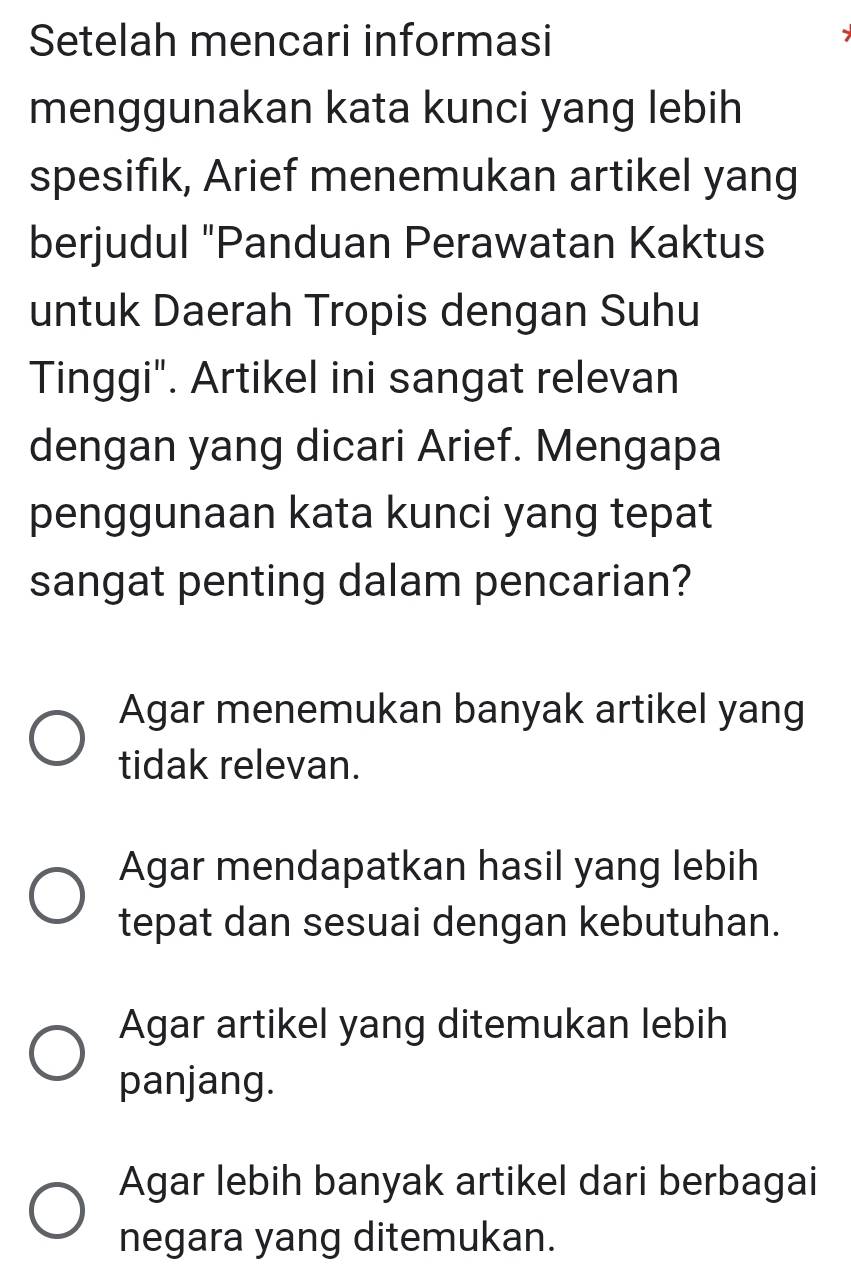 Setelah mencari informasi
menggunakan kata kunci yang lebih
spesifik, Arief menemukan artikel yang
berjudul "Panduan Perawatan Kaktus
untuk Daerah Tropis dengan Suhu
Tinggi". Artikel ini sangat relevan
dengan yang dicari Arief. Mengapa
penggunaan kata kunci yang tepat
sangat penting dalam pencarian?
Agar menemukan banyak artikel yang
tidak relevan.
Agar mendapatkan hasil yang lebih
tepat dan sesuai dengan kebutuhan.
Agar artikel yang ditemukan lebih
panjang.
Agar lebih banyak artikel dari berbagai
negara yang ditemukan.