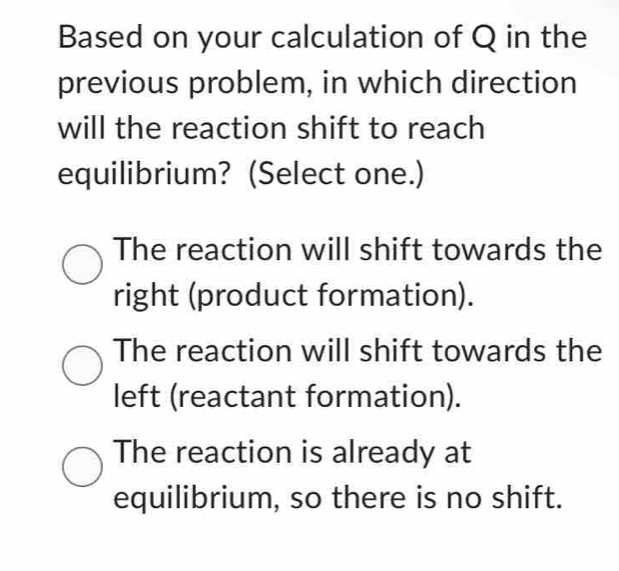 Based on your calculation of Q in the
previous problem, in which direction
will the reaction shift to reach
equilibrium? (Select one.)
The reaction will shift towards the
right (product formation).
The reaction will shift towards the
left (reactant formation).
The reaction is already at
equilibrium, so there is no shift.