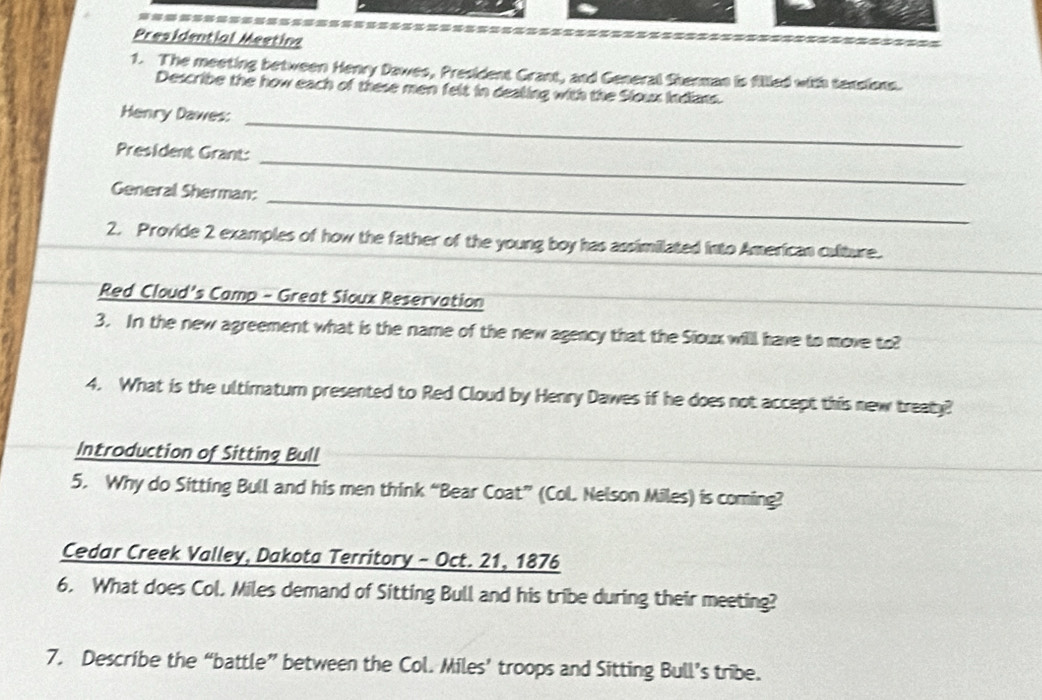 ========= 
Presidential Meeting 
1. The meeting between Henry Dawes, President Grant, and General Shenman is fillled with texsions. 
Describe the how each of these men felt in dealing with the Sloux Indians. 
Henry Dawes: 
President Grant: 
_ 
General Sherman: 
_ 
_ 
2. Provide 2 examples of how the father of the young boy has assimilated into American culture. 
Red Cloud's Camp - Great Sioux Reservation 
_ 
3. In the new agreement what is the name of the new agency that the Sioux willl have to move to? 
4. What is the ultimatum presented to Red Cloud by Henry Dawes if he does not accept this new treaty? 
Introduction of Sitting Bull 
5. Why do Sitting Bull and his men think “Bear Coat” (Col. Nelson Miles) is coming? 
Cedar Creek Valley, Dakota Territory - Oct. 21, 1876 
6. What does Col. Miles demand of Sitting Bull and his tribe during their meeting? 
7. Describe the “battle” between the Col. Miles’ troops and Sitting Bull’s tribe.