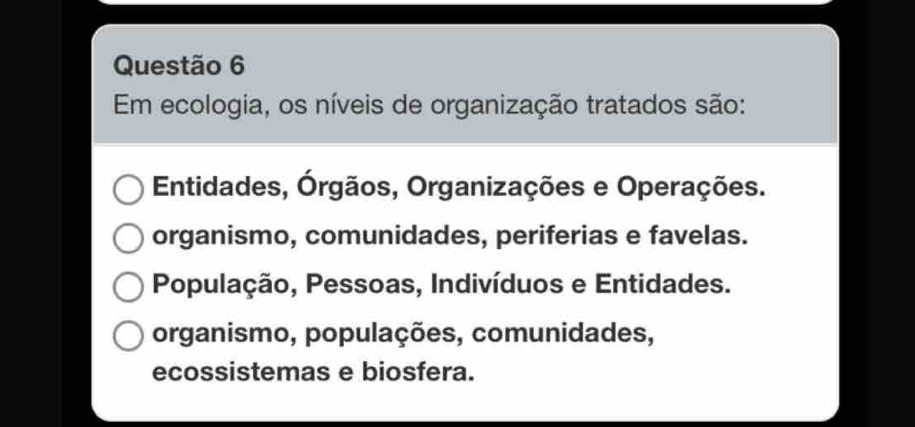 Em ecologia, os níveis de organização tratados são:
Entidades, Órgãos, Organizações e Operações.
organismo, comunidades, periferias e favelas.
População, Pessoas, Indivíduos e Entidades.
organismo, populações, comunidades,
ecossistemas e biosfera.