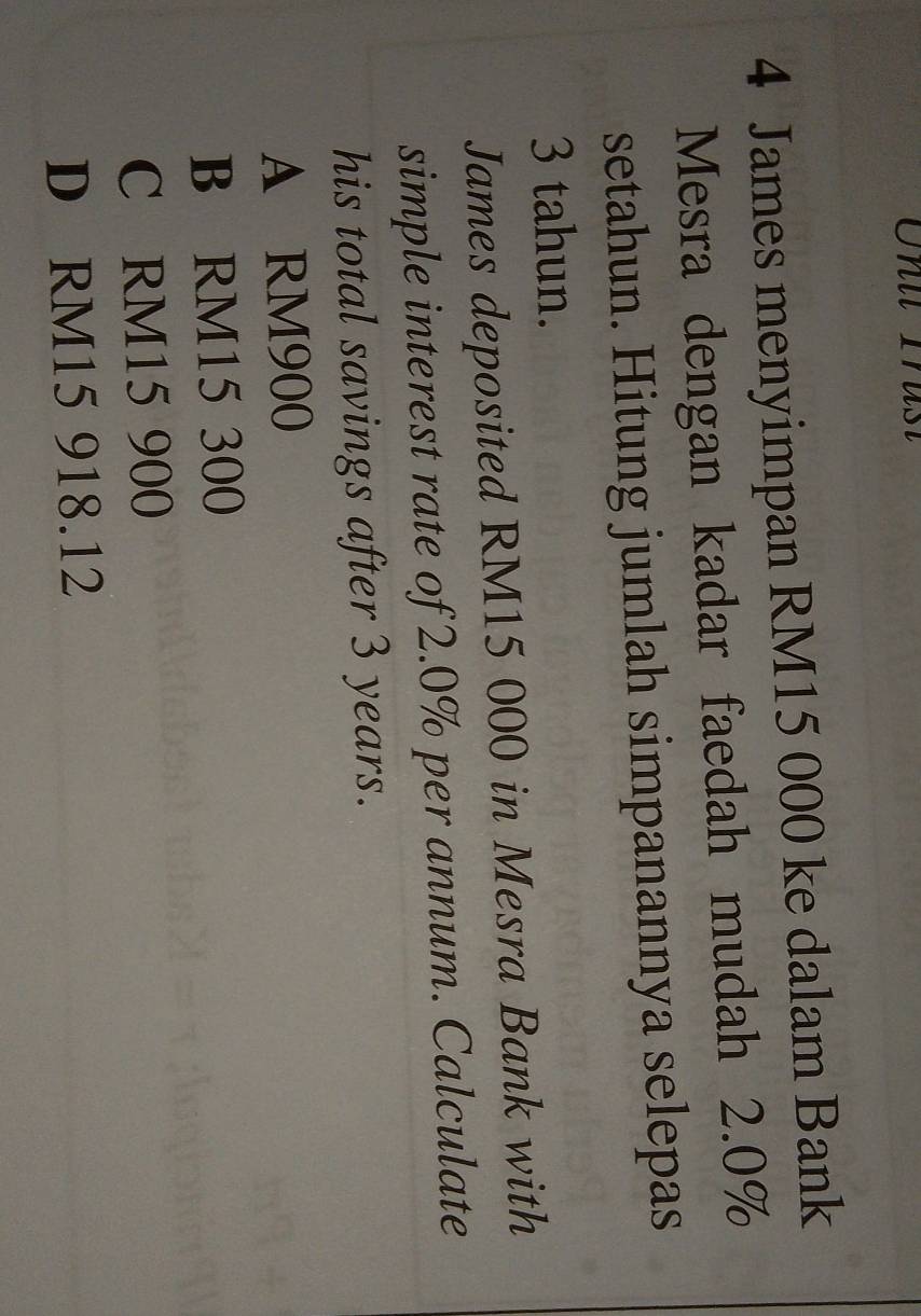 James menyimpan RM15 000 ke dalam Bank
Mesra dengan kadar faedah mudah 2.0%
setahun. Hitung jumlah simpanannya selepas
3 tahun.
James deposited RM15 000 in Mesra Bank with
simple interest rate of 2.0% per annum. Calculate
his total savings after 3 years.
A RM900
B RM15 300
C RM15 900
D RM15 918.12