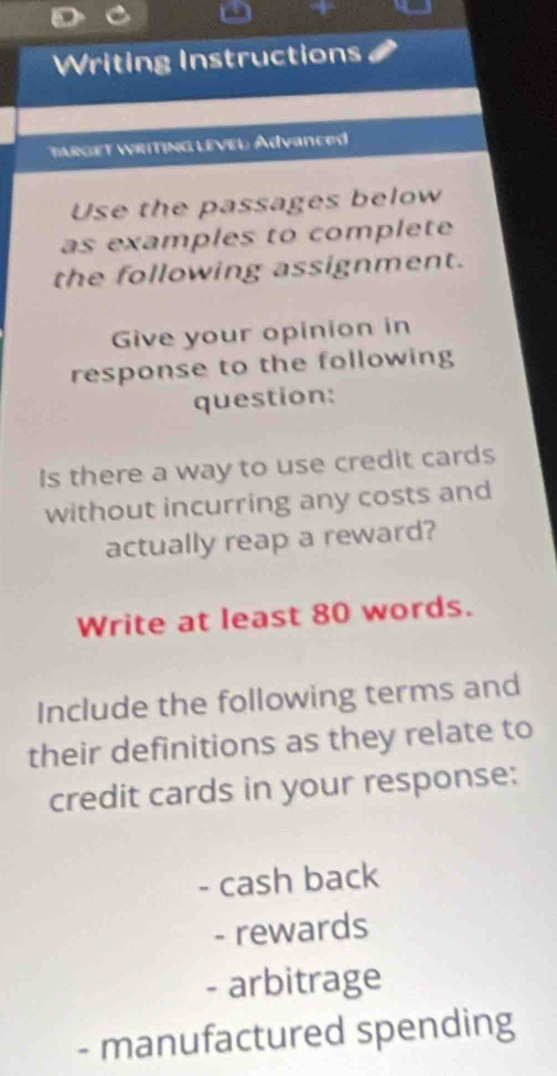 Writing Instructions 
TARGET WRitING LEVEl Advanced 
Use the passages below 
as examples to complete 
the following assignment. 
Give your opinion in 
response to the following 
question: 
Is there a way to use credit cards 
without incurring any costs and 
actually reap a reward? 
Write at least 80 words. 
Include the following terms and 
their definitions as they relate to 
credit cards in your response: 
- cash back 
- rewards 
- arbitrage 
- manufactured spending