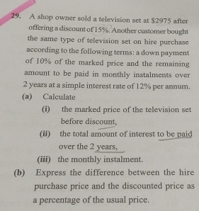 A shop owner sold a television set at $2975 after 
offering a discount of 15%. Another customer bought 
the same type of television set on hire purchase 
according to the following terms: a down payment 
of 10% of the marked price and the remaining 
amount to be paid in monthly instalments over
2 years at a simple interest rate of 12% per annum. 
(a) Calculate 
(i) the marked price of the television set 
before discount, 
(ii) the total amount of interest to be paid 
over the 2 years, 
(iii) the monthly instalment. 
(b) Express the difference between the hire 
purchase price and the discounted price as 
a percentage of the usual price.