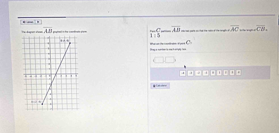 Listen
The diagram shows overline AB graphed in the coordinate plane. Point C partitions overline AB into two parts so that the ratio of the length of overline AC to the length off overline CB_n
1:5
What are the coordinates of point C_2
Drag a number to each empty box.
|
-4 -3 -2 -1 0 1 2 3 4
Calculator