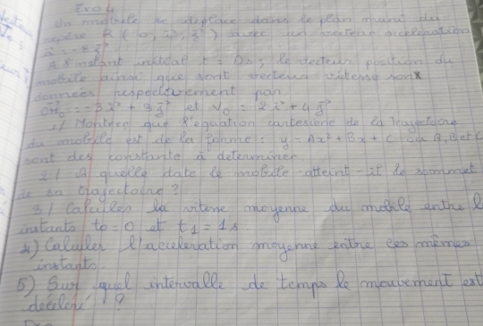 Exol 
leked 
tn mongthile bhe aeplace dand te pear marat ddd 
R(0,4endpmatrix ,3) adurec yor pecteak aceeonatcno
vector a=-8vector f
A aldot lonkidal t=0s 3 Re ectern peacticon dy 
mobite facha gue Nont arecterd witend sonx 
donnees hespecevement har
vector OH_0=-3vector i+3vector j let v_0=2vector i+4vector j
1/ Montyen gue Regaation cantesiene de ld Tayeetaon 
da mobiile eat de Ra Poance: y=Ax^2+Bx+C ok 1, BetC 
sent dey constarite a detkuiter. 
21 quetle date le otule atternt-it de soommet 
do an biajectodne? 
31 Cafulon la witene onoyenne the mulile anthu? 
intanto to =0 ot t_1=1s
1 Calulle lacceleyation amayanng pthe een mimen 
intanto 
⑤ Sun qual interwoa lle de tenyo Re mouterhent est 
deelens